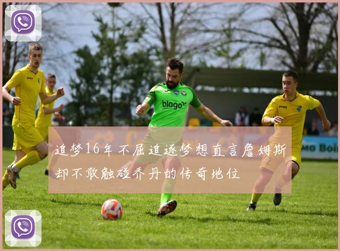 追梦16年不屈追逐梦想直言詹姆斯却不敢触碰乔丹的传奇地位