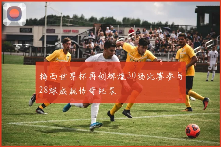 梅西世界杯再创辉煌30场比赛参与28球成就传奇纪录