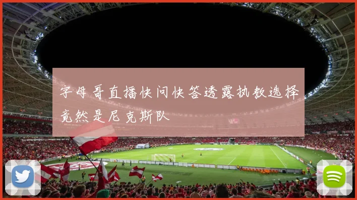 字母哥直播快问快答透露执教选择竟然是尼克斯队
