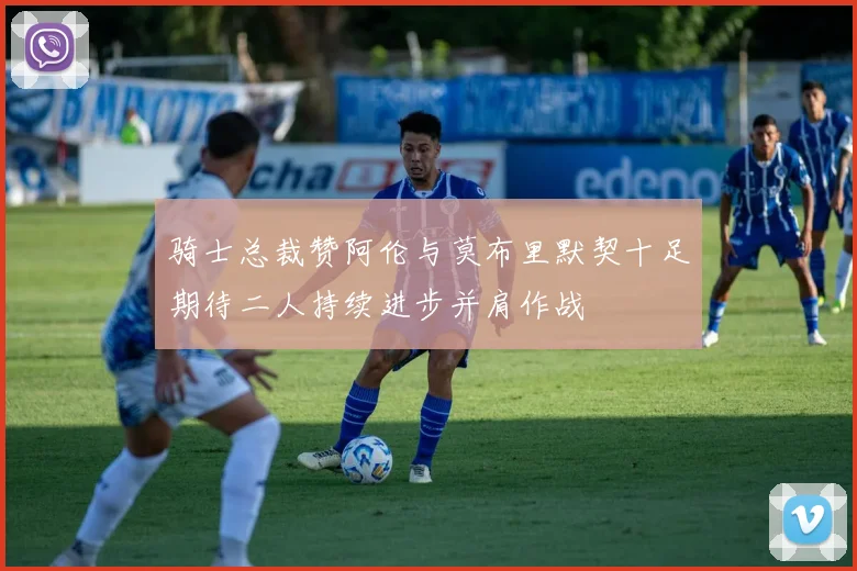 骑士总裁赞阿伦与莫布里默契十足期待二人持续进步并肩作战