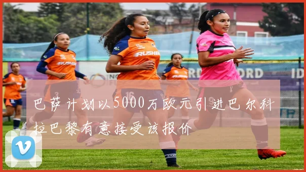 巴萨计划以5000万欧元引进巴尔科拉巴黎有意接受该报价
