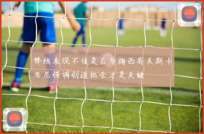 锋线表现不佳是否与梅西有关斯卡洛尼强调创造机会才是关键