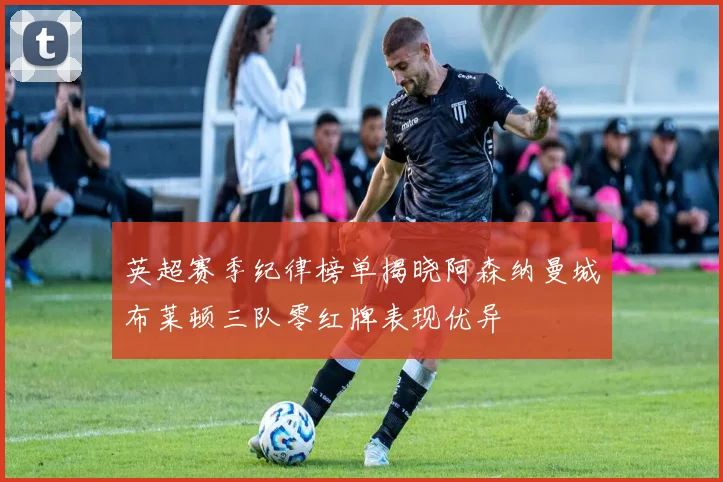 英超赛季纪律榜单揭晓阿森纳曼城布莱顿三队零红牌表现优异
