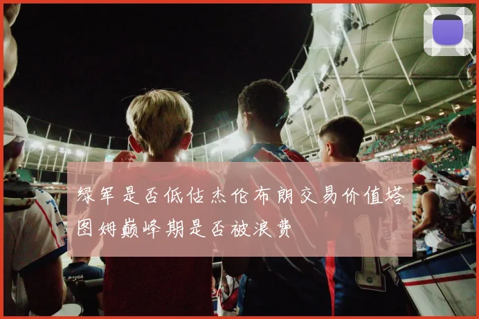 绿军是否低估杰伦布朗交易价值塔图姆巅峰期是否被浪费
