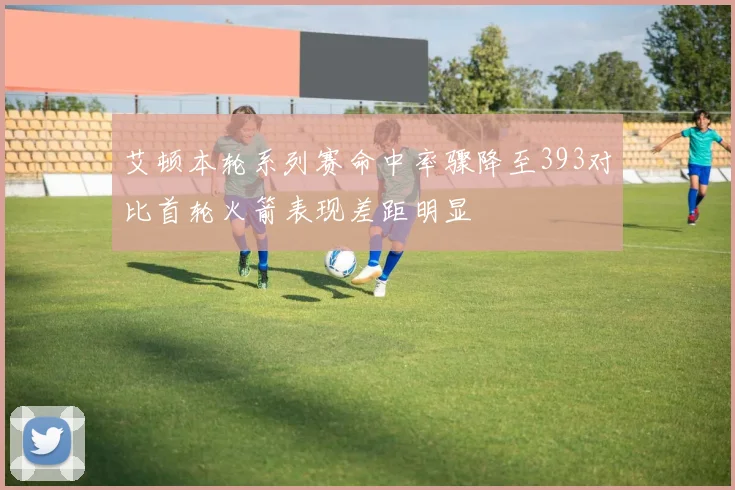 艾顿本轮系列赛命中率骤降至393对比首轮火箭表现差距明显