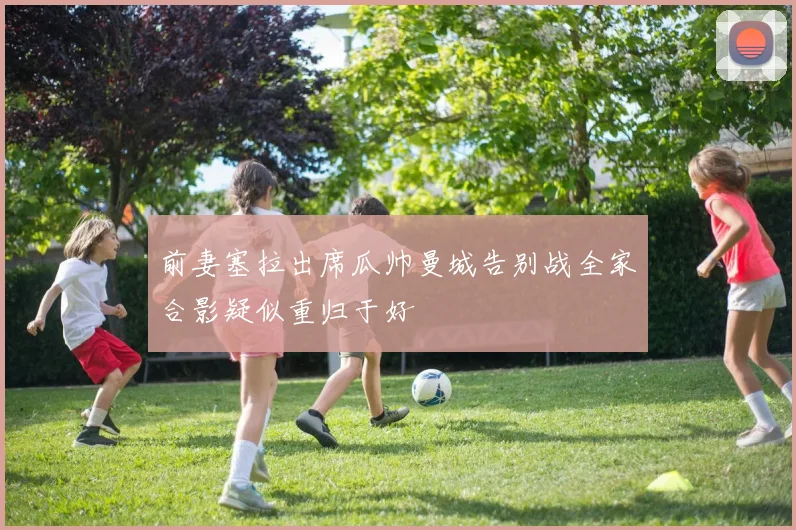 前妻塞拉出席瓜帅曼城告别战全家合影疑似重归于好