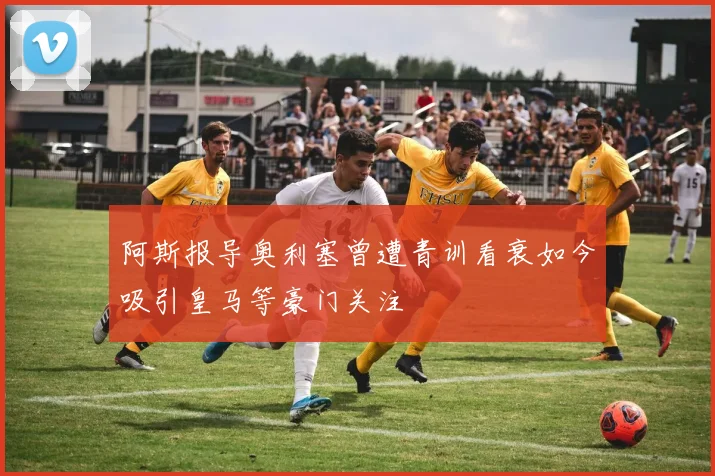 阿斯报导奥利塞曾遭青训看衰如今吸引皇马等豪门关注