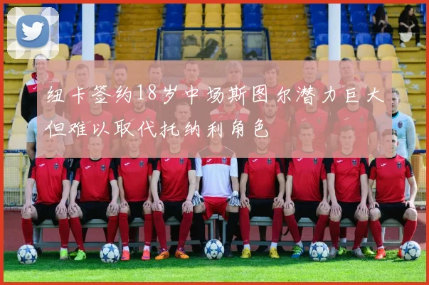 纽卡签约18岁中场斯图尔潜力巨大但难以取代托纳利角色