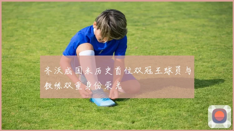 齐沃成国米历史首位双冠王球员与教练双重身份荣光