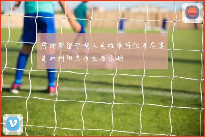詹姆斯留守湖人或难争冠但可尽享南加州阳光与生活乐趣