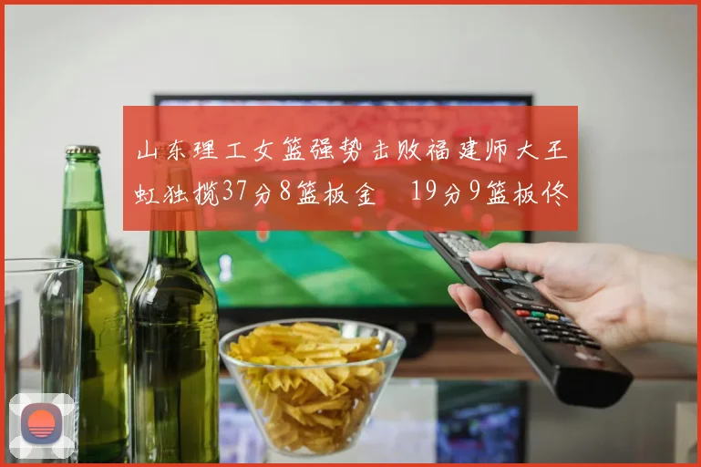 山东理工女篮强势击败福建师大王虹独揽37分8篮板金喆19分9篮板佟欣芷21分6篮板