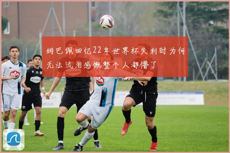 姆巴佩回忆22年世界杯失利时为何无法流泪感慨整个人都懵了