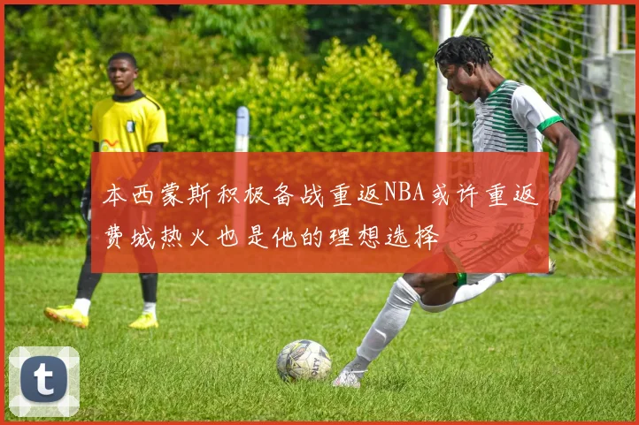 本西蒙斯积极备战重返NBA或许重返费城热火也是他的理想选择