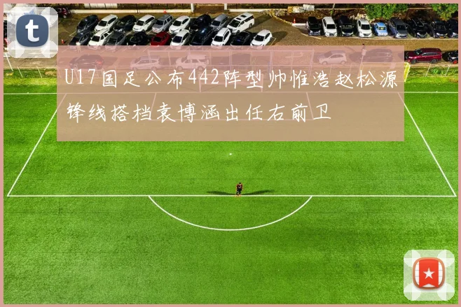 U17国足公布442阵型帅惟浩赵松源锋线搭档袁博涵出任右前卫