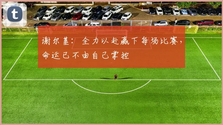 谢尔基：全力以赴赢下每场比赛，命运已不由自己掌控
