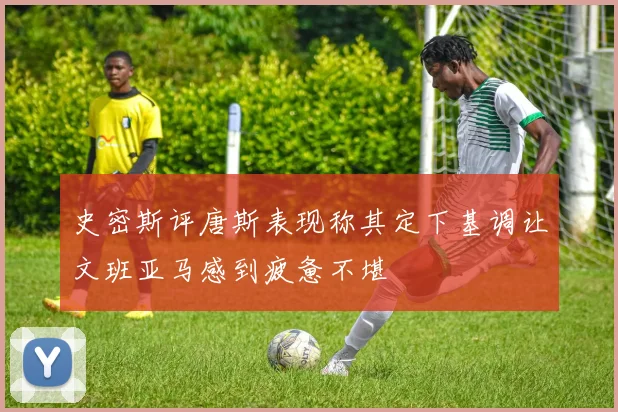 史密斯评唐斯表现称其定下基调让文班亚马感到疲惫不堪
