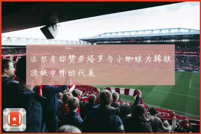 法尔考称赞劳塔罗与小蜘蛛为稀缺顶级中锋的代表