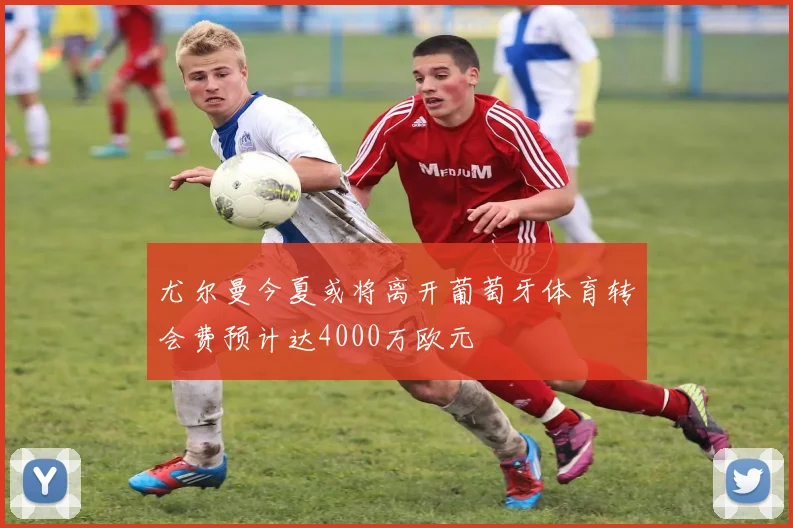 尤尔曼今夏或将离开葡萄牙体育转会费预计达4000万欧元