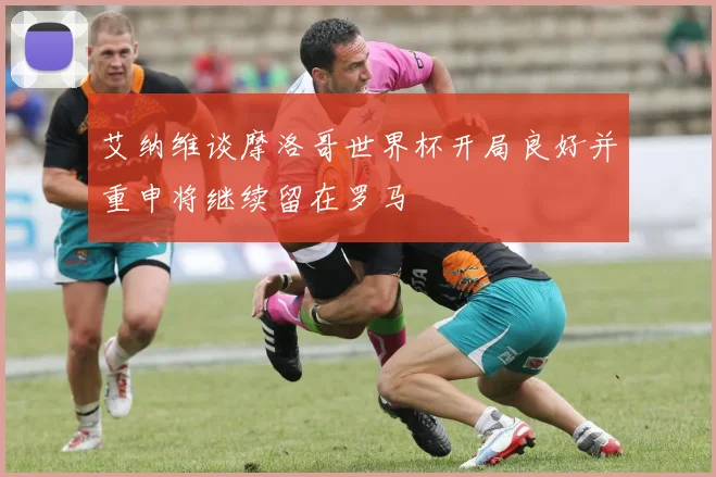 艾纳维谈摩洛哥世界杯开局良好并重申将继续留在罗马