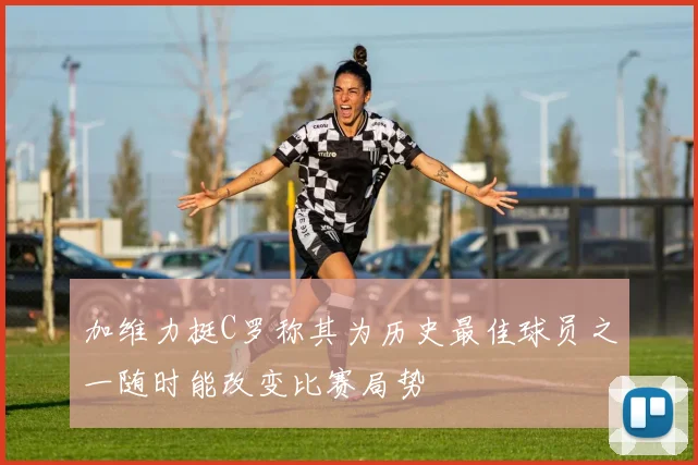 加维力挺C罗称其为历史最佳球员之一随时能改变比赛局势