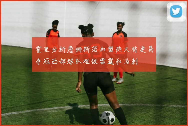 霍里分析詹姆斯若加盟热火将更易夺冠西部球队难敌雷霆和马刺