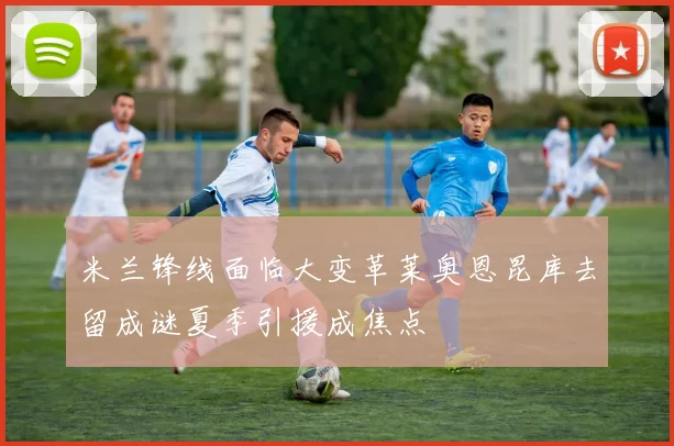 米兰锋线面临大变革莱奥恩昆库去留成谜夏季引援成焦点