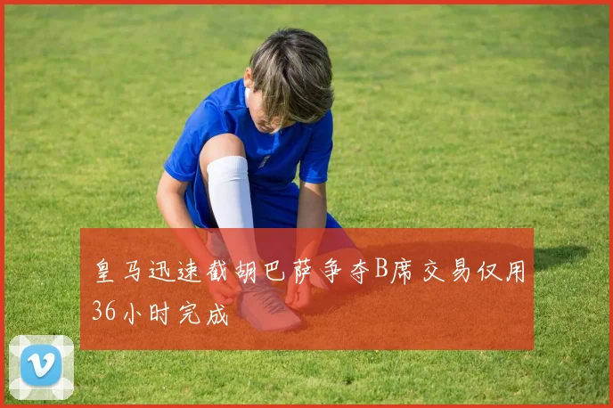 皇马迅速截胡巴萨争夺B席交易仅用36小时完成