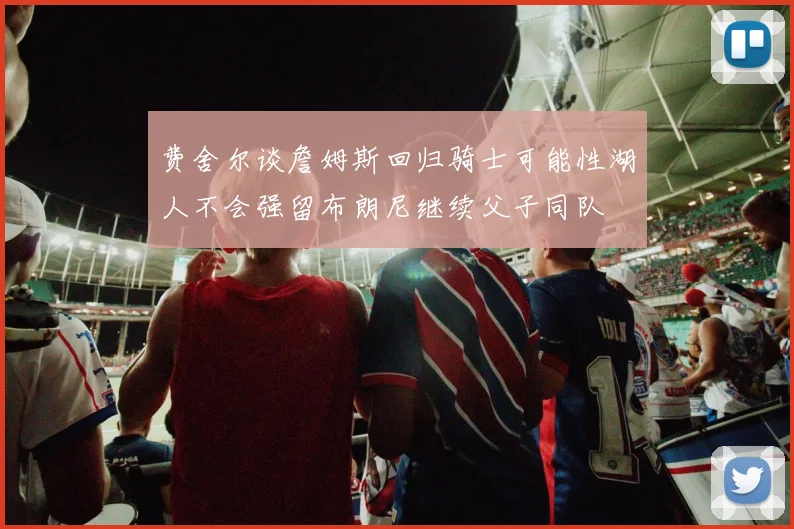 费舍尔谈詹姆斯回归骑士可能性湖人不会强留布朗尼继续父子同队